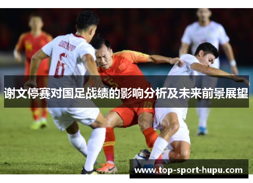 谢文停赛对国足战绩的影响分析及未来前景展望 谢文停赛对国足战绩的影响分析及未来前景展望