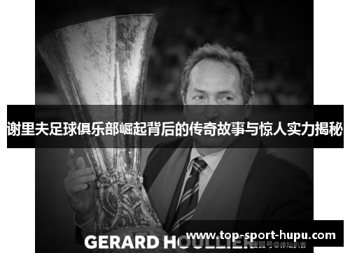 谢里夫足球俱乐部崛起背后的传奇故事与惊人实力揭秘 谢里夫足球俱乐部崛起背后的传奇故事与惊人实力揭秘