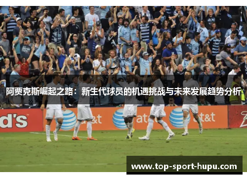 阿贾克斯崛起之路:新生代球员的机遇挑战与未来发展趋势分析 阿贾克斯崛起之路:新生代球员的机遇挑战与未来发展趋势分析