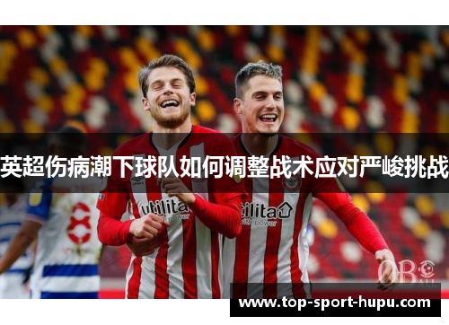 英超伤病潮下球队如何调整战术应对严峻挑战 英超伤病潮下球队如何调整战术应对严峻挑战