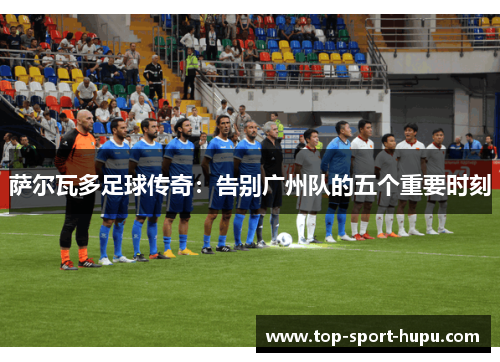 萨尔瓦多足球传奇:告别广州队的五个重要时刻 萨尔瓦多足球传奇:告别广州队的五个重要时刻