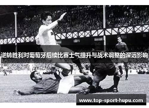 逆转胜利对葡萄牙后续比赛士气提升与战术调整的深远影响 逆转胜利对葡萄牙后续比赛士气提升与战术调整的深远影响