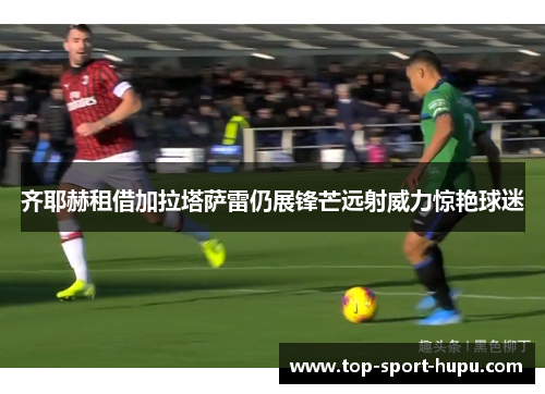 齐耶赫租借加拉塔萨雷仍展锋芒远射威力惊艳球迷