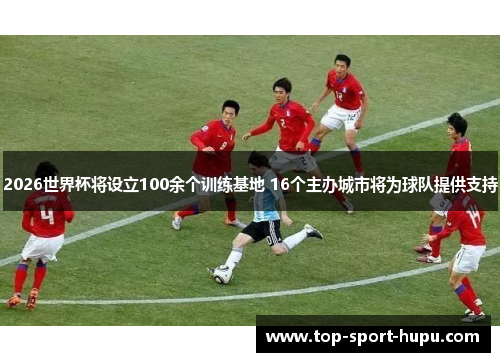 2026世界杯将设立100余个训练基地 16个主办城市将为球队提供支持