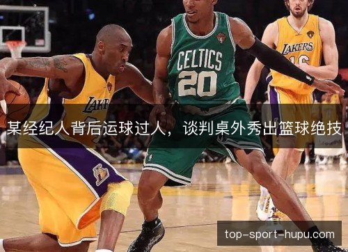 某经纪人背后运球过人,谈判桌外秀出篮球绝技 某经纪人背后运球过人,谈判桌外秀出篮球绝技